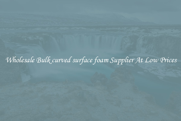 Wholesale Bulk curved surface foam Supplier At Low Prices