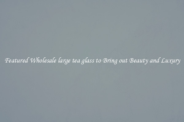 Featured Wholesale large tea glass to Bring out Beauty and Luxury