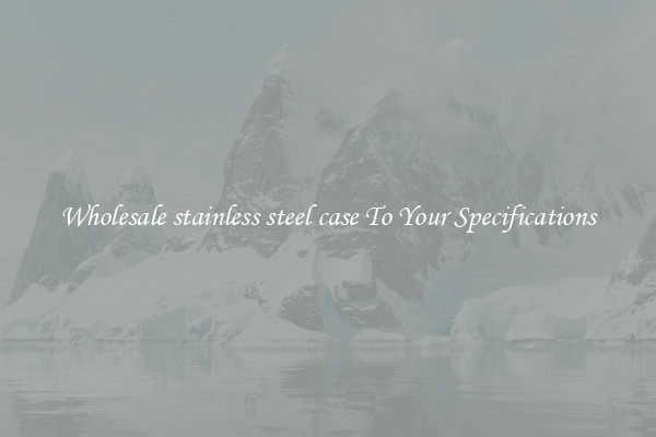 Wholesale stainless steel case To Your Specifications
