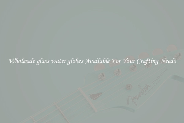 Wholesale glass water globes Available For Your Crafting Needs