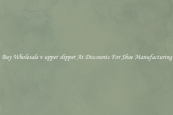 Buy Wholesale v upper slipper At Discounts For Shoe Manufacturing